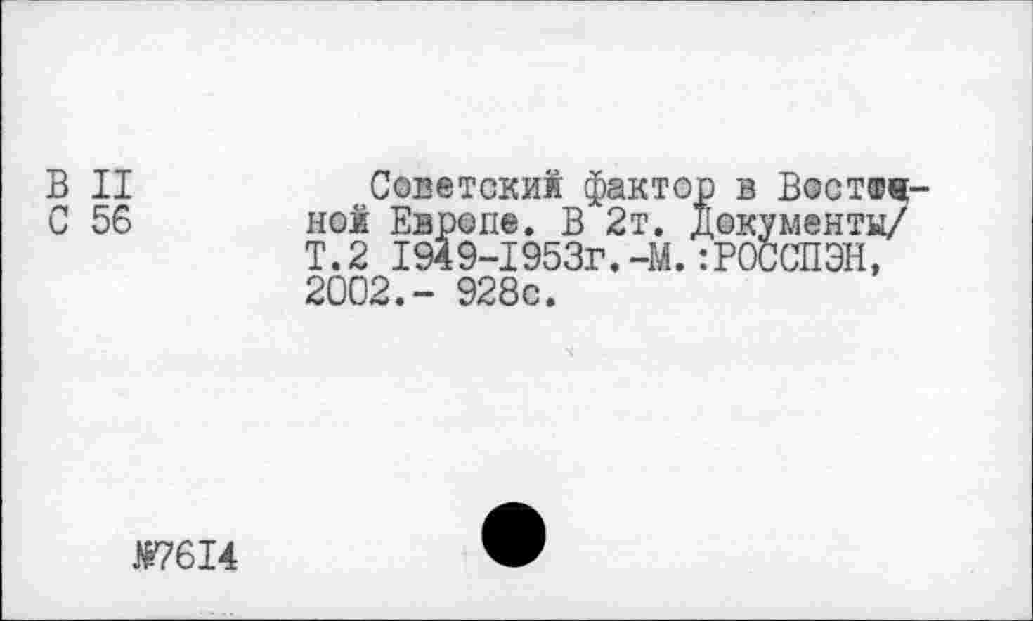 ﻿В II	Советский фактор в Вост®«-
С 56 ной Европе. В 2т. документы/
Т.2 194 9-1953г.-М.:Р0ССПЭН, 2002.- 928с.
№7614